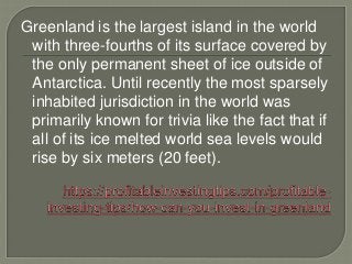 Greenland is the largest island in the world
with three-fourths of its surface covered by
the only permanent sheet of ice outside of
Antarctica. Until recently the most sparsely
inhabited jurisdiction in the world was
primarily known for trivia like the fact that if
all of its ice melted world sea levels would
rise by six meters (20 feet).
 