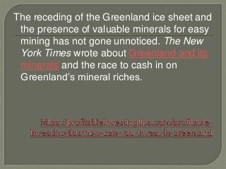 The receding of the Greenland ice sheet and
the presence of valuable minerals for easy
mining has not gone unnoticed. The New
York Times wrote about Greenland and its
minerals and the race to cash in on
Greenland’s mineral riches.
 