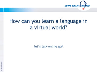 How can you learn a language in
          a virtual world?


              let‘s talk online sprl




Januar 2003


                                       Copyright let‘s talk online
 
