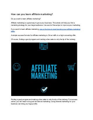 How can you learn affiliate marketing?
Do you want to learn affiliate marketing?
Affiliate marketing is a great way to grow your business. This article will help you find a
marketing strategy for your target audience. Use each of these tips to improve your marketing.
If you want to learn affiliate marketing, now is the time to start boosting your affiliate marketing
skills.
A simple success formula for affiliate marketing is: Drive traffic to a high-converting offer.
Of course, finding a good program and making a few sales is only the tip of the iceberg.
Finding a good program and making a few sales is only the tip of the iceberg. For success
online, you will need to be good at internet marketing. Using internet marketing for your
business can bring you huge profits.
 