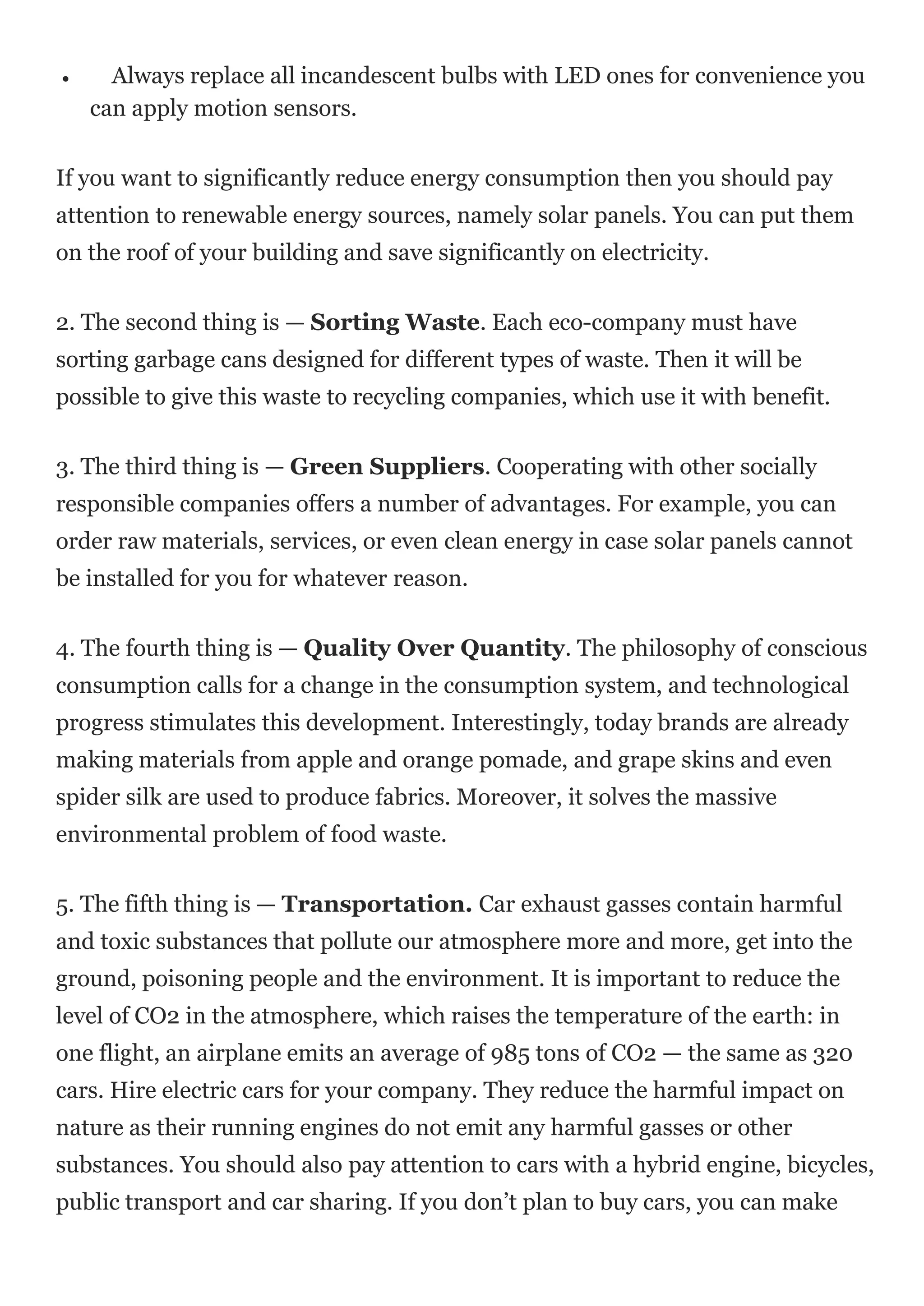  Always replace all incandescent bulbs with LED ones for convenience you
can apply motion sensors.
If you want to significantly reduce energy consumption then you should pay
attention to renewable energy sources, namely solar panels. You can put them
on the roof of your building and save significantly on electricity.
2. The second thing is — Sorting Waste. Each eco-company must have
sorting garbage cans designed for different types of waste. Then it will be
possible to give this waste to recycling companies, which use it with benefit.
3. The third thing is — Green Suppliers. Cooperating with other socially
responsible companies offers a number of advantages. For example, you can
order raw materials, services, or even clean energy in case solar panels cannot
be installed for you for whatever reason.
4. The fourth thing is — Quality Over Quantity. The philosophy of conscious
consumption calls for a change in the consumption system, and technological
progress stimulates this development. Interestingly, today brands are already
making materials from apple and orange pomade, and grape skins and even
spider silk are used to produce fabrics. Moreover, it solves the massive
environmental problem of food waste.
5. The fifth thing is — Transportation. Car exhaust gasses contain harmful
and toxic substances that pollute our atmosphere more and more, get into the
ground, poisoning people and the environment. It is important to reduce the
level of CO2 in the atmosphere, which raises the temperature of the earth: in
one flight, an airplane emits an average of 985 tons of CO2 — the same as 320
cars. Hire electric cars for your company. They reduce the harmful impact on
nature as their running engines do not emit any harmful gasses or other
substances. You should also pay attention to cars with a hybrid engine, bicycles,
public transport and car sharing. If you don’t plan to buy cars, you can make
 