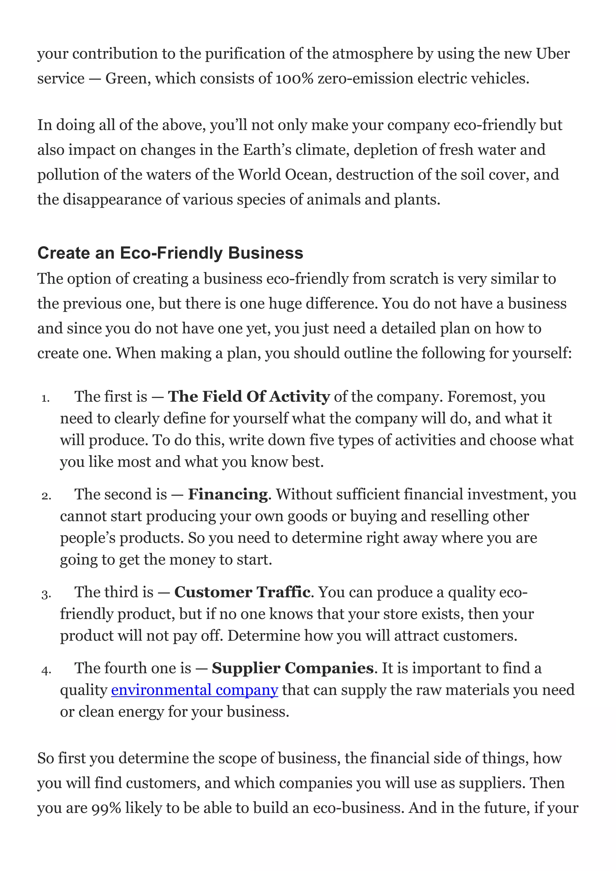 your contribution to the purification of the atmosphere by using the new Uber
service — Green, which consists of 100% zero-emission electric vehicles.
In doing all of the above, you’ll not only make your company eco-friendly but
also impact on changes in the Earth’s climate, depletion of fresh water and
pollution of the waters of the World Ocean, destruction of the soil cover, and
the disappearance of various species of animals and plants.
Create an Eco-Friendly Business
The option of creating a business eco-friendly from scratch is very similar to
the previous one, but there is one huge difference. You do not have a business
and since you do not have one yet, you just need a detailed plan on how to
create one. When making a plan, you should outline the following for yourself:
1. The first is — The Field Of Activity of the company. Foremost, you
need to clearly define for yourself what the company will do, and what it
will produce. To do this, write down five types of activities and choose what
you like most and what you know best.
2. The second is — Financing. Without sufficient financial investment, you
cannot start producing your own goods or buying and reselling other
people’s products. So you need to determine right away where you are
going to get the money to start.
3. The third is — Customer Traffic. You can produce a quality eco-
friendly product, but if no one knows that your store exists, then your
product will not pay off. Determine how you will attract customers.
4. The fourth one is — Supplier Companies. It is important to find a
quality environmental company that can supply the raw materials you need
or clean energy for your business.
So first you determine the scope of business, the financial side of things, how
you will find customers, and which companies you will use as suppliers. Then
you are 99% likely to be able to build an eco-business. And in the future, if your
 