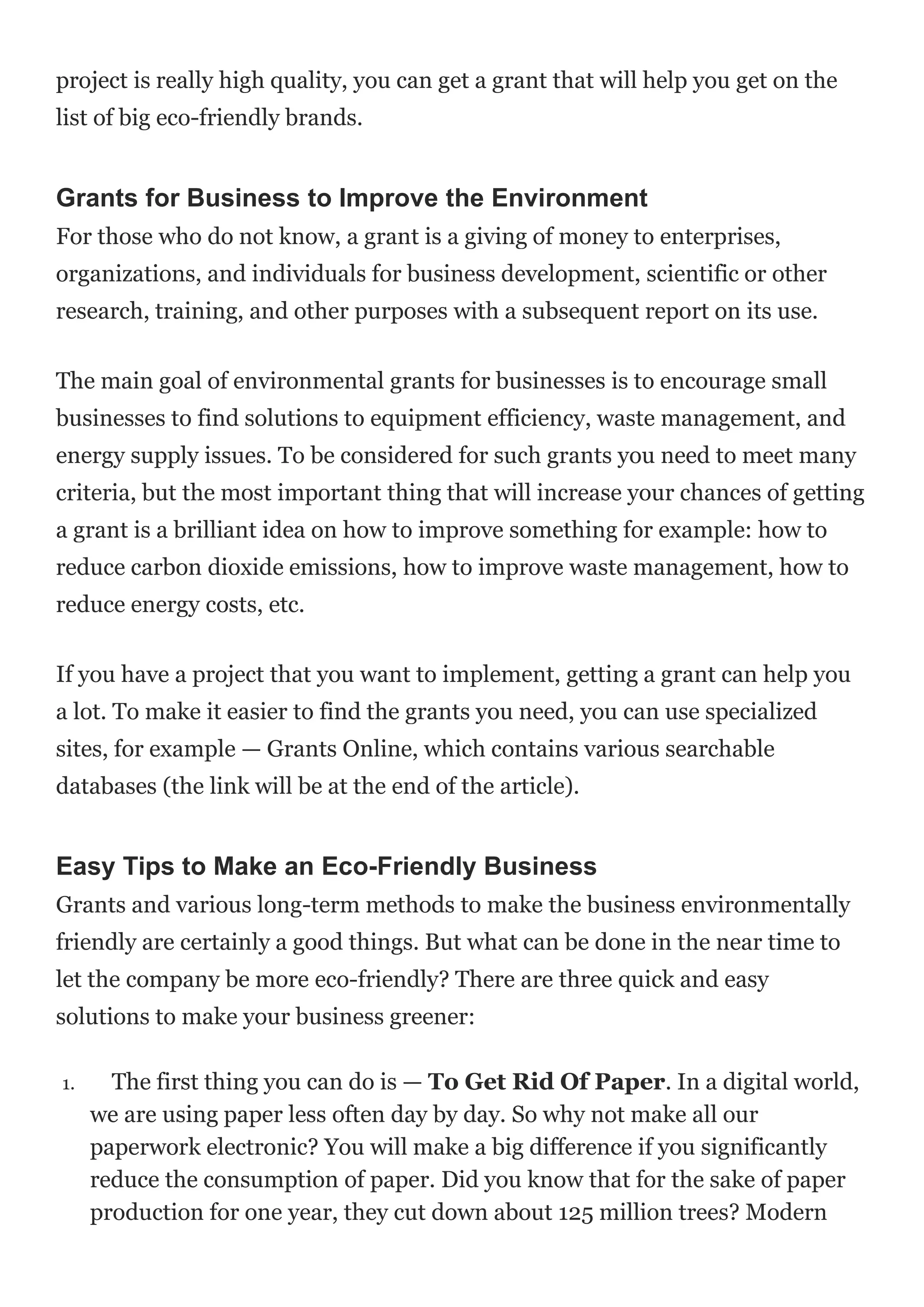 project is really high quality, you can get a grant that will help you get on the
list of big eco-friendly brands.
Grants for Business to Improve the Environment
For those who do not know, a grant is a giving of money to enterprises,
organizations, and individuals for business development, scientific or other
research, training, and other purposes with a subsequent report on its use.
The main goal of environmental grants for businesses is to encourage small
businesses to find solutions to equipment efficiency, waste management, and
energy supply issues. To be considered for such grants you need to meet many
criteria, but the most important thing that will increase your chances of getting
a grant is a brilliant idea on how to improve something for example: how to
reduce carbon dioxide emissions, how to improve waste management, how to
reduce energy costs, etc.
If you have a project that you want to implement, getting a grant can help you
a lot. To make it easier to find the grants you need, you can use specialized
sites, for example — Grants Online, which contains various searchable
databases (the link will be at the end of the article).
Easy Tips to Make an Eco-Friendly Business
Grants and various long-term methods to make the business environmentally
friendly are certainly a good things. But what can be done in the near time to
let the company be more eco-friendly? There are three quick and easy
solutions to make your business greener:
1. The first thing you can do is — To Get Rid Of Paper. In a digital world,
we are using paper less often day by day. So why not make all our
paperwork electronic? You will make a big difference if you significantly
reduce the consumption of paper. Did you know that for the sake of paper
production for one year, they cut down about 125 million trees? Modern
 