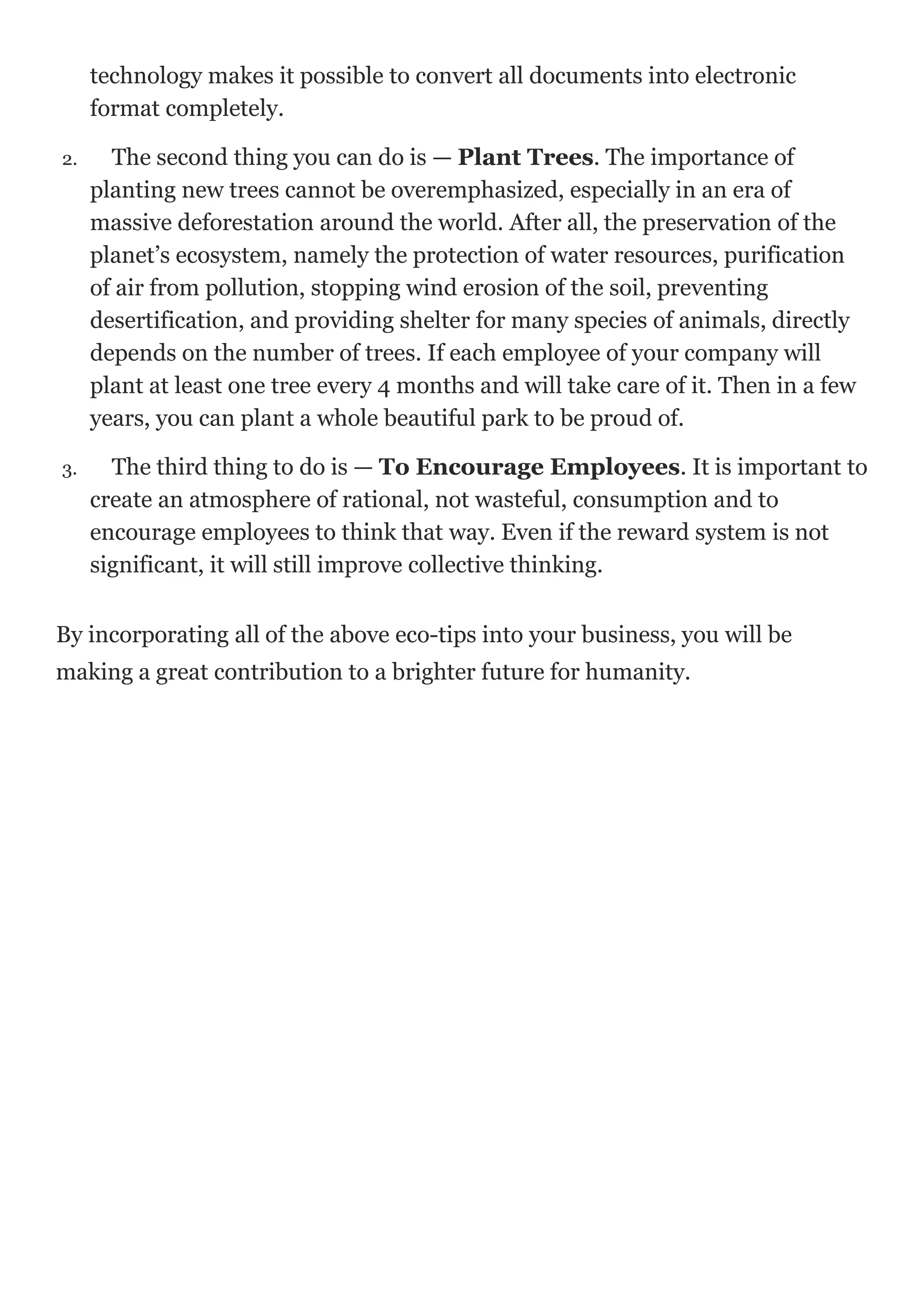 technology makes it possible to convert all documents into electronic
format completely.
2. The second thing you can do is — Plant Trees. The importance of
planting new trees cannot be overemphasized, especially in an era of
massive deforestation around the world. After all, the preservation of the
planet’s ecosystem, namely the protection of water resources, purification
of air from pollution, stopping wind erosion of the soil, preventing
desertification, and providing shelter for many species of animals, directly
depends on the number of trees. If each employee of your company will
plant at least one tree every 4 months and will take care of it. Then in a few
years, you can plant a whole beautiful park to be proud of.
3. The third thing to do is — To Encourage Employees. It is important to
create an atmosphere of rational, not wasteful, consumption and to
encourage employees to think that way. Even if the reward system is not
significant, it will still improve collective thinking.
By incorporating all of the above eco-tips into your business, you will be
making a great contribution to a brighter future for humanity.
 