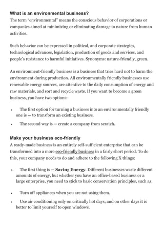 What is an environmental business?
The term “environmental” means the conscious behavior of corporations or
companies aimed at minimizing or eliminating damage to nature from human
activities.
Such behavior can be expressed in political, and corporate strategies,
technological advances, legislation, production of goods and services, and
people’s resistance to harmful initiatives. Synonyms: nature-friendly, green.
An environment-friendly business is a business that tries hard not to harm the
environment during production. All environmentally friendly businesses use
renewable energy sources, are attentive to the daily consumption of energy and
raw materials, and sort and recycle waste. If you want to become a green
business, you have two options:
 The first option for turning a business into an environmentally friendly
one is — to transform an existing business.
 The second way is — create a company from scratch.
Make your business eco-friendly
A ready-made business is an entirely self-sufficient enterprise that can be
transformed into a more eco-friendly business in a fairly short period. To do
this, your company needs to do and adhere to the following X things:
1. The first thing is — Saving Energy. Different businesses waste different
amounts of energy, but whether you have an office-based business or a
large enterprise, you need to stick to basic conservation principles, such as:
 Turn off appliances when you are not using them.
 Use air conditioning only on critically hot days, and on other days it is
better to limit yourself to open windows.
 