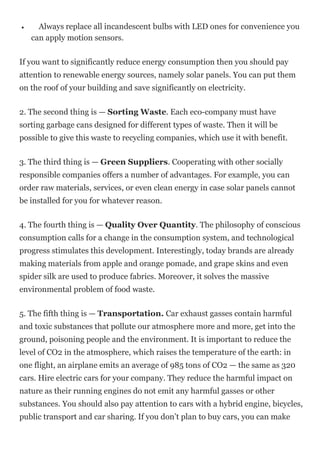 Always replace all incandescent bulbs with LED ones for convenience you
can apply motion sensors.
If you want to significantly reduce energy consumption then you should pay
attention to renewable energy sources, namely solar panels. You can put them
on the roof of your building and save significantly on electricity.
2. The second thing is — Sorting Waste. Each eco-company must have
sorting garbage cans designed for different types of waste. Then it will be
possible to give this waste to recycling companies, which use it with benefit.
3. The third thing is — Green Suppliers. Cooperating with other socially
responsible companies offers a number of advantages. For example, you can
order raw materials, services, or even clean energy in case solar panels cannot
be installed for you for whatever reason.
4. The fourth thing is — Quality Over Quantity. The philosophy of conscious
consumption calls for a change in the consumption system, and technological
progress stimulates this development. Interestingly, today brands are already
making materials from apple and orange pomade, and grape skins and even
spider silk are used to produce fabrics. Moreover, it solves the massive
environmental problem of food waste.
5. The fifth thing is — Transportation. Car exhaust gasses contain harmful
and toxic substances that pollute our atmosphere more and more, get into the
ground, poisoning people and the environment. It is important to reduce the
level of CO2 in the atmosphere, which raises the temperature of the earth: in
one flight, an airplane emits an average of 985 tons of CO2 — the same as 320
cars. Hire electric cars for your company. They reduce the harmful impact on
nature as their running engines do not emit any harmful gasses or other
substances. You should also pay attention to cars with a hybrid engine, bicycles,
public transport and car sharing. If you don’t plan to buy cars, you can make
 