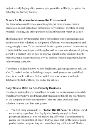 project is really high quality, you can get a grant that will help you get on the
list of big eco-friendly brands.
Grants for Business to Improve the Environment
For those who do not know, a grant is a giving of money to enterprises,
organizations, and individuals for business development, scientific or other
research, training, and other purposes with a subsequent report on its use.
The main goal of environmental grants for businesses is to encourage small
businesses to find solutions to equipment efficiency, waste management, and
energy supply issues. To be considered for such grants you need to meet many
criteria, but the most important thing that will increase your chances of getting
a grant is a brilliant idea on how to improve something for example: how to
reduce carbon dioxide emissions, how to improve waste management, how to
reduce energy costs, etc.
If you have a project that you want to implement, getting a grant can help you
a lot. To make it easier to find the grants you need, you can use specialized
sites, for example — Grants Online, which contains various searchable
databases (the link will be at the end of the article).
Easy Tips to Make an Eco-Friendly Business
Grants and various long-term methods to make the business environmentally
friendly are certainly a good things. But what can be done in the near time to
let the company be more eco-friendly? There are three quick and easy
solutions to make your business greener:
1. The first thing you can do is — To Get Rid Of Paper. In a digital world,
we are using paper less often day by day. So why not make all our
paperwork electronic? You will make a big difference if you significantly
reduce the consumption of paper. Did you know that for the sake of paper
production for one year, they cut down about 125 million trees? Modern
 