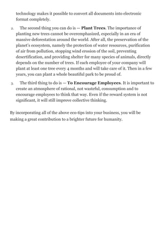 technology makes it possible to convert all documents into electronic
format completely.
2. The second thing you can do is — Plant Trees. The importance of
planting new trees cannot be overemphasized, especially in an era of
massive deforestation around the world. After all, the preservation of the
planet’s ecosystem, namely the protection of water resources, purification
of air from pollution, stopping wind erosion of the soil, preventing
desertification, and providing shelter for many species of animals, directly
depends on the number of trees. If each employee of your company will
plant at least one tree every 4 months and will take care of it. Then in a few
years, you can plant a whole beautiful park to be proud of.
3. The third thing to do is — To Encourage Employees. It is important to
create an atmosphere of rational, not wasteful, consumption and to
encourage employees to think that way. Even if the reward system is not
significant, it will still improve collective thinking.
By incorporating all of the above eco-tips into your business, you will be
making a great contribution to a brighter future for humanity.
 