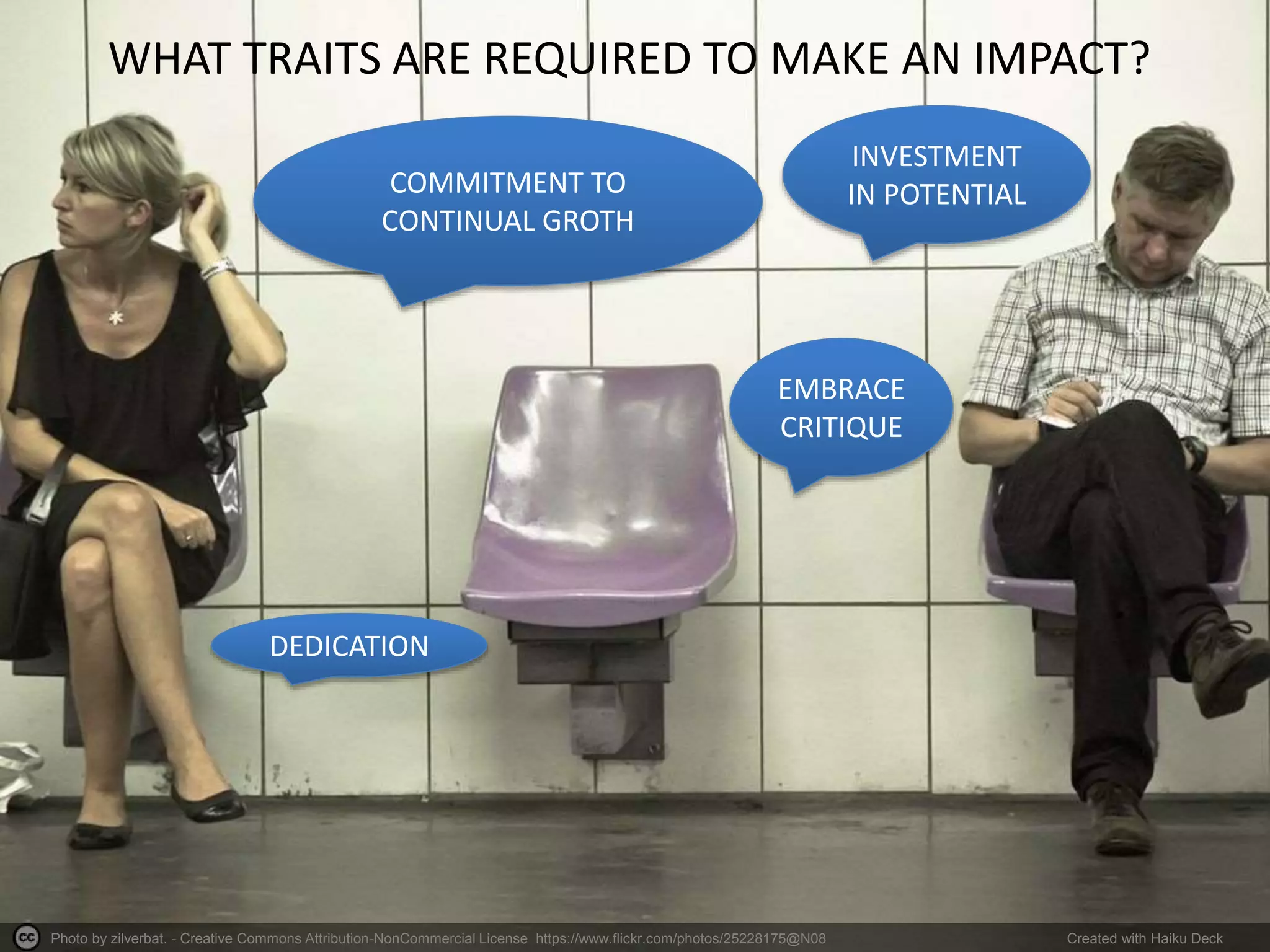 Photo by zilverbat. - Creative Commons Attribution-NonCommercial License https://www.flickr.com/photos/25228175@N08 Created with Haiku Deck
WHAT TRAITS ARE REQUIRED TO MAKE AN IMPACT?
DEDICATION
COMMITMENT TO
CONTINUAL GROTH
INVESTMENT
IN POTENTIAL
EMBRACE
CRITIQUE
 