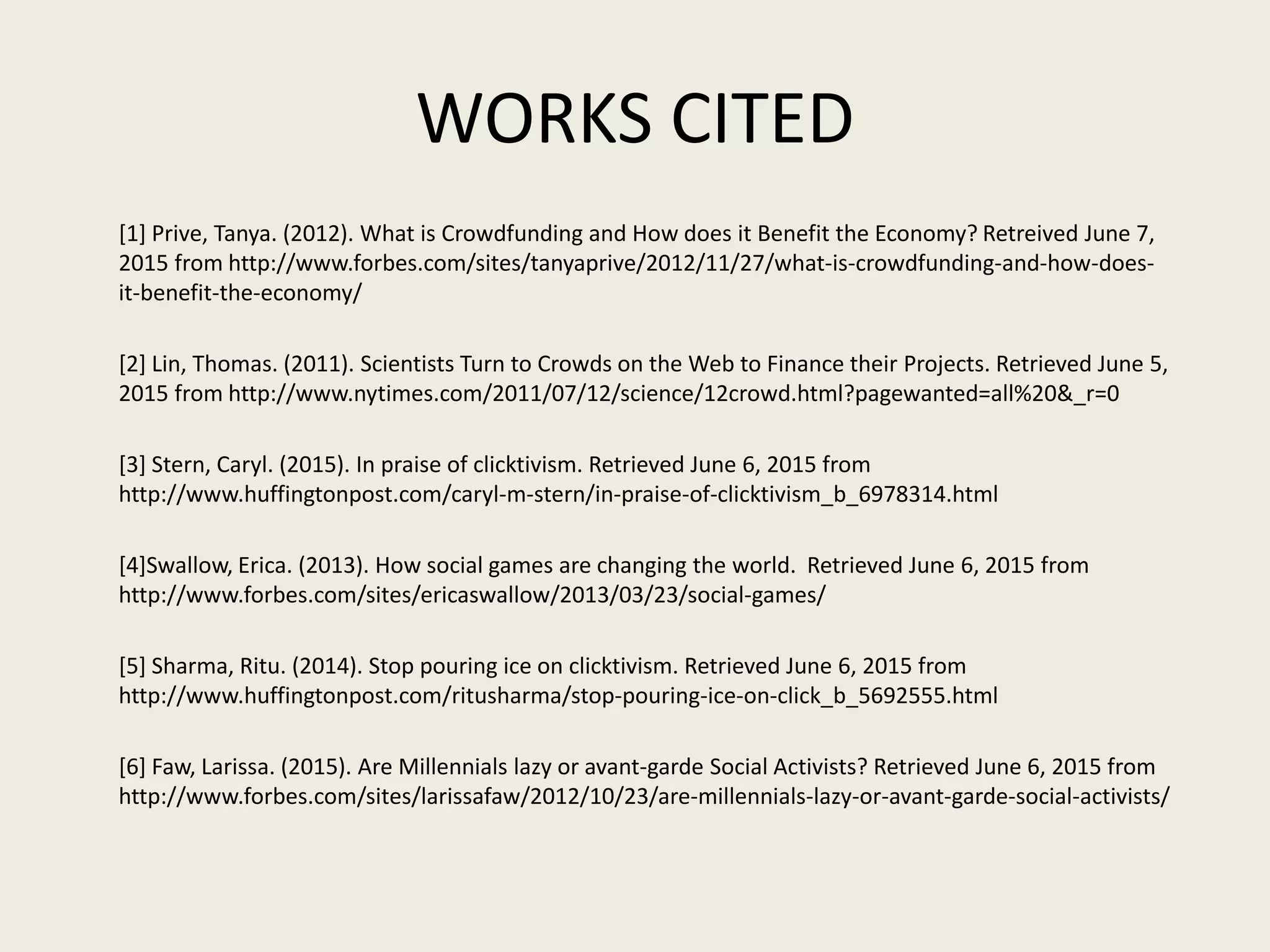 WORKS CITED
[1] Prive, Tanya. (2012). What is Crowdfunding and How does it Benefit the Economy? Retreived June 7,
2015 from http://www.forbes.com/sites/tanyaprive/2012/11/27/what-is-crowdfunding-and-how-does-
it-benefit-the-economy/
[2] Lin, Thomas. (2011). Scientists Turn to Crowds on the Web to Finance their Projects. Retrieved June 5,
2015 from http://www.nytimes.com/2011/07/12/science/12crowd.html?pagewanted=all%20&_r=0
[3] Stern, Caryl. (2015). In praise of clicktivism. Retrieved June 6, 2015 from
http://www.huffingtonpost.com/caryl-m-stern/in-praise-of-clicktivism_b_6978314.html
[4]Swallow, Erica. (2013). How social games are changing the world. Retrieved June 6, 2015 from
http://www.forbes.com/sites/ericaswallow/2013/03/23/social-games/
[5] Sharma, Ritu. (2014). Stop pouring ice on clicktivism. Retrieved June 6, 2015 from
http://www.huffingtonpost.com/ritusharma/stop-pouring-ice-on-click_b_5692555.html
[6] Faw, Larissa. (2015). Are Millennials lazy or avant-garde Social Activists? Retrieved June 6, 2015 from
http://www.forbes.com/sites/larissafaw/2012/10/23/are-millennials-lazy-or-avant-garde-social-activists/
 