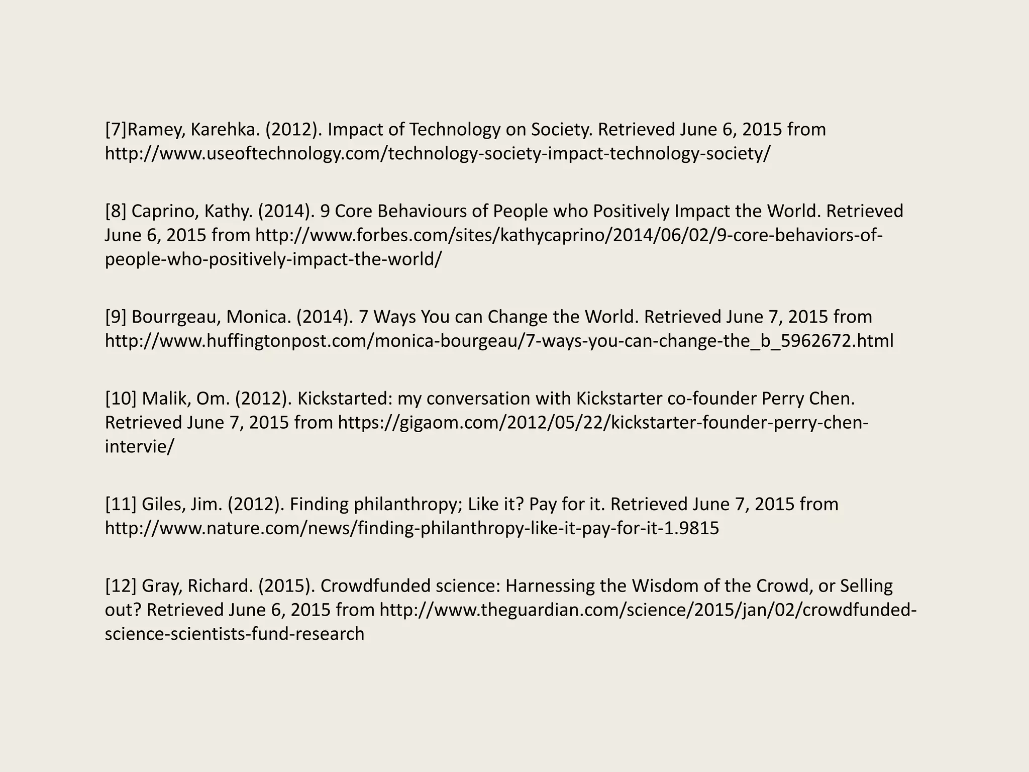 [7]Ramey, Karehka. (2012). Impact of Technology on Society. Retrieved June 6, 2015 from
http://www.useoftechnology.com/technology-society-impact-technology-society/
[8] Caprino, Kathy. (2014). 9 Core Behaviours of People who Positively Impact the World. Retrieved
June 6, 2015 from http://www.forbes.com/sites/kathycaprino/2014/06/02/9-core-behaviors-of-
people-who-positively-impact-the-world/
[9] Bourrgeau, Monica. (2014). 7 Ways You can Change the World. Retrieved June 7, 2015 from
http://www.huffingtonpost.com/monica-bourgeau/7-ways-you-can-change-the_b_5962672.html
[10] Malik, Om. (2012). Kickstarted: my conversation with Kickstarter co-founder Perry Chen.
Retrieved June 7, 2015 from https://gigaom.com/2012/05/22/kickstarter-founder-perry-chen-
intervie/
[11] Giles, Jim. (2012). Finding philanthropy; Like it? Pay for it. Retrieved June 7, 2015 from
http://www.nature.com/news/finding-philanthropy-like-it-pay-for-it-1.9815
[12] Gray, Richard. (2015). Crowdfunded science: Harnessing the Wisdom of the Crowd, or Selling
out? Retrieved June 6, 2015 from http://www.theguardian.com/science/2015/jan/02/crowdfunded-
science-scientists-fund-research
 
