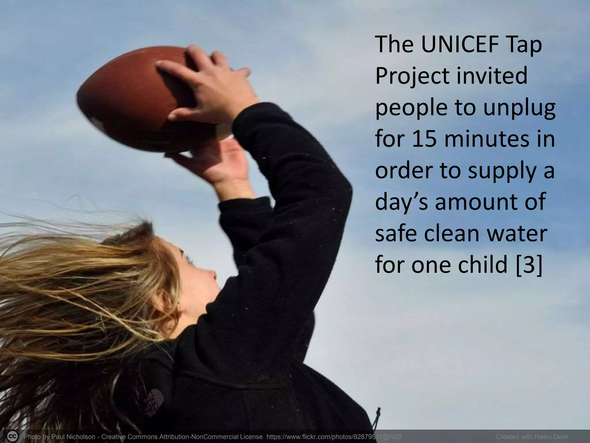 Photo by Paul Nicholson - Creative Commons Attribution-NonCommercial License https://www.flickr.com/photos/82879511@N00 Created with Haiku Deck
The UNICEF Tap
Project invited
people to unplug
for 15 minutes in
order to supply a
day’s amount of
safe clean water
for one child [3]
 