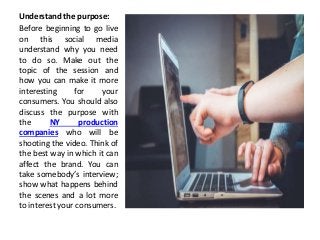 Understand the purpose:
Before beginning to go live
on this social media
understand why you need
to do so. Make out the
topic of the session and
how you can make it more
interesting for your
consumers. You should also
discuss the purpose with
the NY production
companies who will be
shooting the video. Think of
the best way in which it can
affect the brand. You can
take somebody’s interview;
show what happens behind
the scenes and a lot more
to interest your consumers.
 