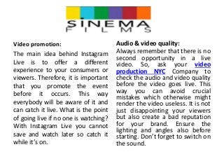 Video promotion:
The main idea behind Instagram
Live is to offer a different
experience to your consumers or
viewers. Therefore, it is important
that you promote the event
before it occurs. This way
everybody will be aware of it and
can catch it live. What is the point
of going live if no one is watching?
With Instagram Live you cannot
save and watch later so catch it
while it’s on.
Audio & video quality:
Always remember that there is no
second opportunity in a live
video. So, ask your video
production NYC Company to
check the audio and video quality
before the video goes live. This
way you can avoid crucial
mistakes which otherwise might
render the video useless. It is not
just disappointing your viewers
but also create a bad reputation
for your brand. Ensure the
lighting and angles also before
starting. Don’t forget to switch on
the sound.
 