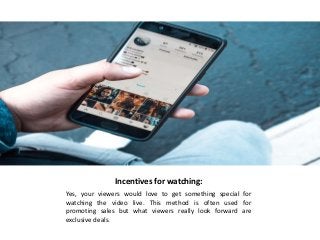 Incentives for watching:
Yes, your viewers would love to get something special for
watching the video live. This method is often used for
promoting sales but what viewers really look forward are
exclusive deals.
 