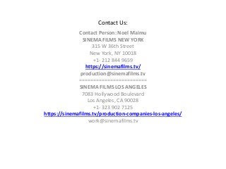 Contact Us:
Contact Person: Noel Maimu
SINEMA FILMS NEW YORK
315 W 36th Street
New York, NY 10018
+1- 212 844 9659
https://sinemafilms.tv/
production@sinemafilms.tv
========================
SINEMA FILMS LOS ANGELES
7083 Hollywood Boulevard
Los Angeles, CA 90028
+1- 323 902 7125
https://sinemafilms.tv/production-companies-los-angeles/
work@sinemafilms.tv
 