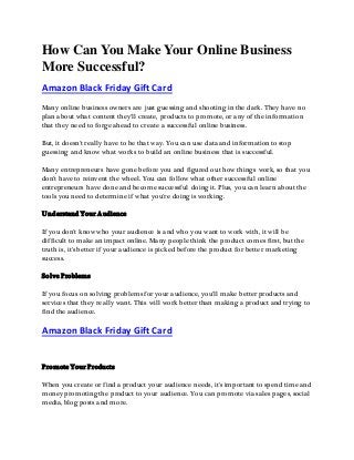 How Can You Make Your Online Business
More Successful?
Amazon Black Friday Gift Card
Many online business owners are just guessing and shooting in the dark. They have no
plan about what content they'll create, products to promote, or any of the information
that they need to forge ahead to create a successful online business.
But, it doesn't really have to be that way. You can use data and information to stop
guessing and know what works to build an online business that is successful.
Many entrepreneurs have gone before you and figured out how things work, so that you
don't have to reinvent the wheel. You can follow what other successful online
entrepreneurs have done and become successful doing it. Plus, you can learn about the
tools you need to determine if what you're doing is working.
Understand Your Audience
If you don't know who your audience is and who you want to work with, it will be
difficult to make an impact online. Many people think the product comes first, but the
truth is, it's better if your audience is picked before the product for better marketing
success.
Solve Problems
If you focus on solving problems for your audience, you'll make better products and
services that they really want. This will work better than making a product and trying to
find the audience.
Amazon Black Friday Gift Card
Promote Your Products
When you create or find a product your audience needs, it's important to spend time and
money promoting the product to your audience. You can promote via sales pages, social
media, blog posts and more.
 