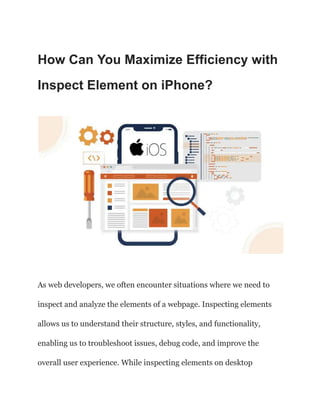 How Can You Maximize Efficiency with
Inspect Element on iPhone?
As web developers, we often encounter situations where we need to
inspect and analyze the elements of a webpage. Inspecting elements
allows us to understand their structure, styles, and functionality,
enabling us to troubleshoot issues, debug code, and improve the
overall user experience. While inspecting elements on desktop
 