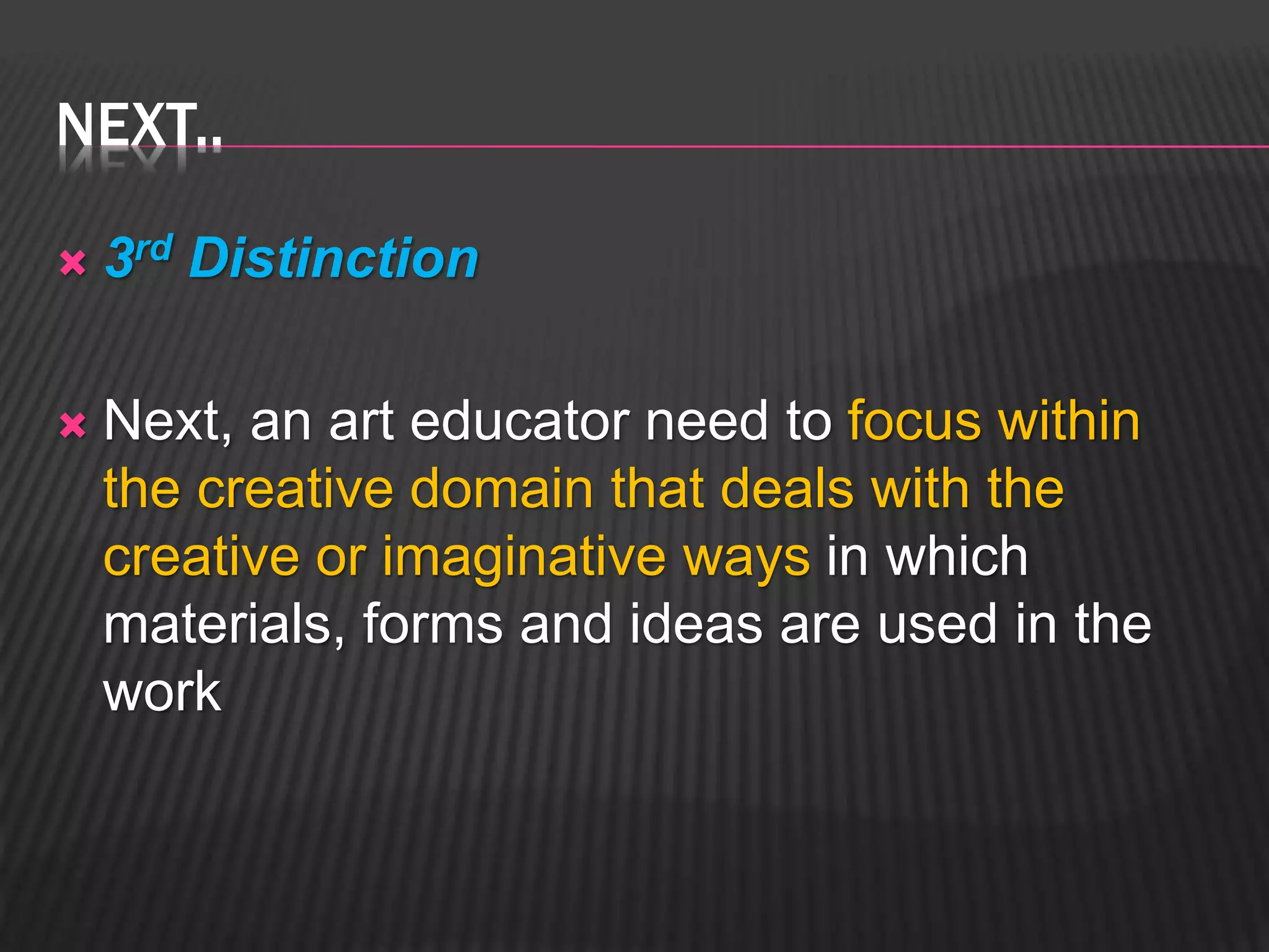 NEXT.. 
 3rd Distinction 
 Next, an art educator need to focus within 
the creative domain that deals with the 
creative or imaginative ways in which 
materials, forms and ideas are used in the 
work 
 