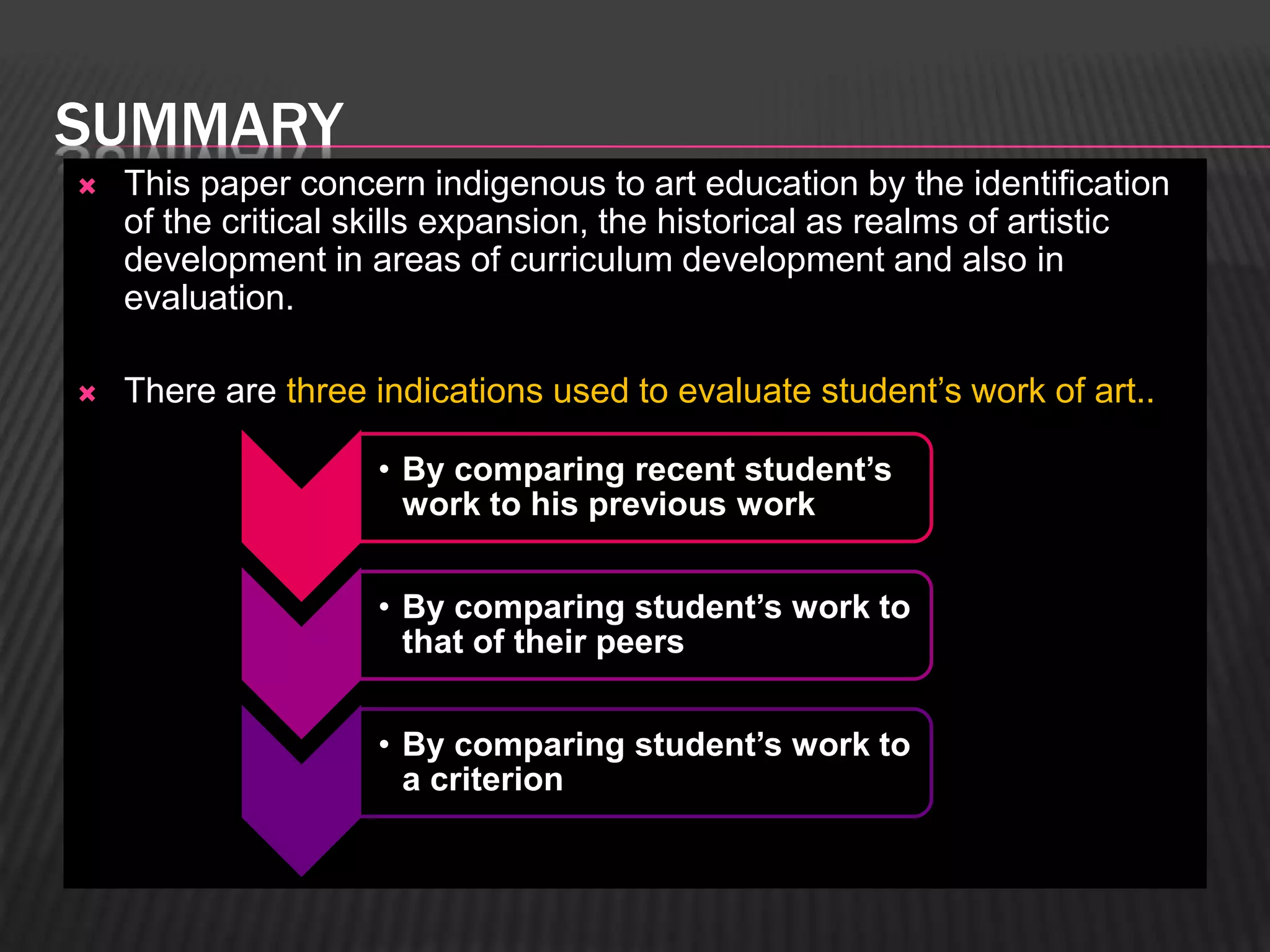 SUMMARY 
 This paper concern indigenous to art education by the identification 
of the critical skills expansion, the historical as realms of artistic 
development in areas of curriculum development and also in 
evaluation. 
 There are three indications used to evaluate student’s work of art.. 
• By comparing recent student’s 
work to his previous work 
• By comparing student’s work to 
that of their peers 
• By comparing student’s work to 
a criterion 
 