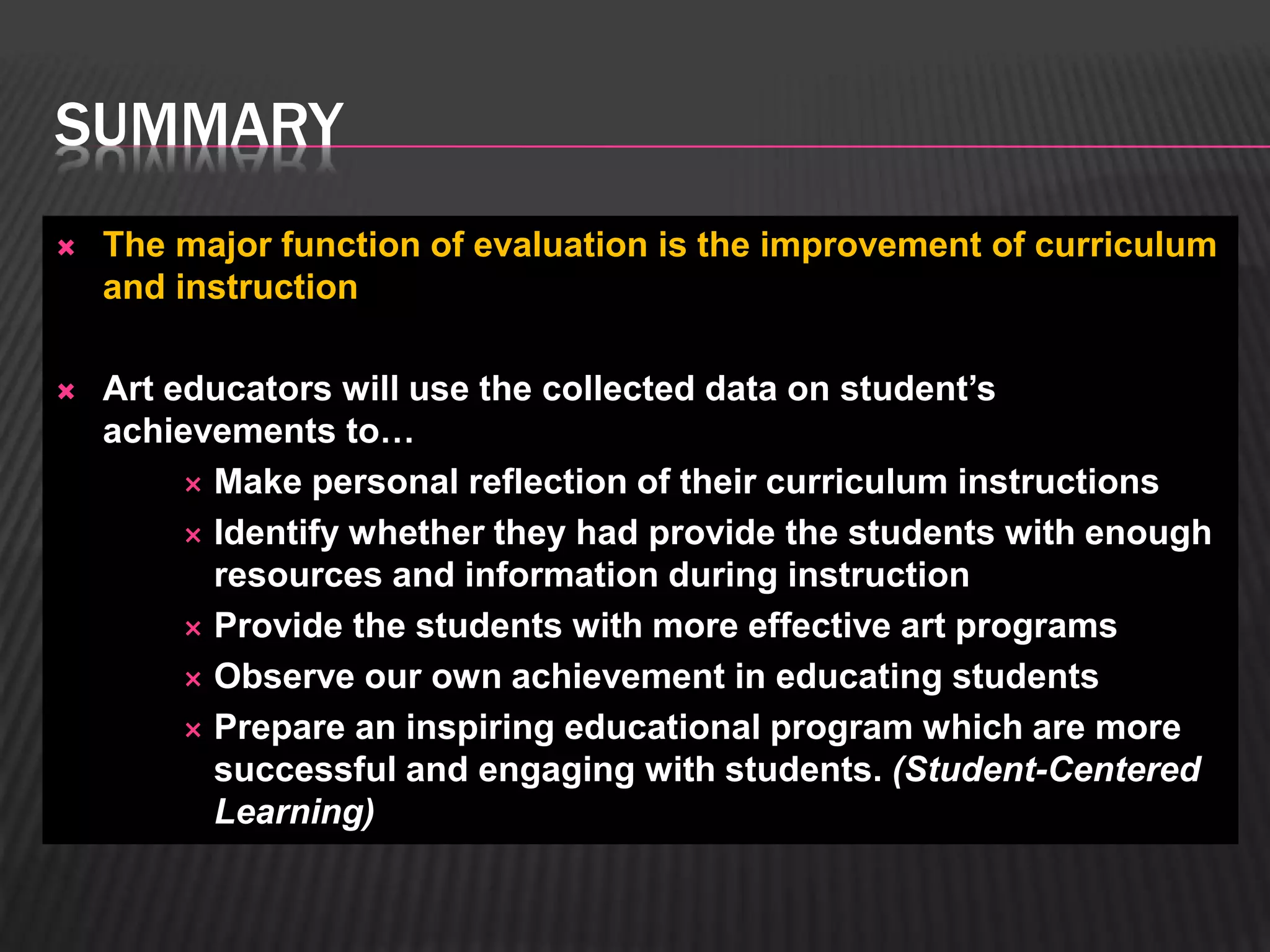 SUMMARY 
 The major function of evaluation is the improvement of curriculum 
and instruction 
 Art educators will use the collected data on student’s 
achievements to… 
 Make personal reflection of their curriculum instructions 
 Identify whether they had provide the students with enough 
resources and information during instruction 
 Provide the students with more effective art programs 
 Observe our own achievement in educating students 
 Prepare an inspiring educational program which are more 
successful and engaging with students. (Student-Centered 
Learning) 
