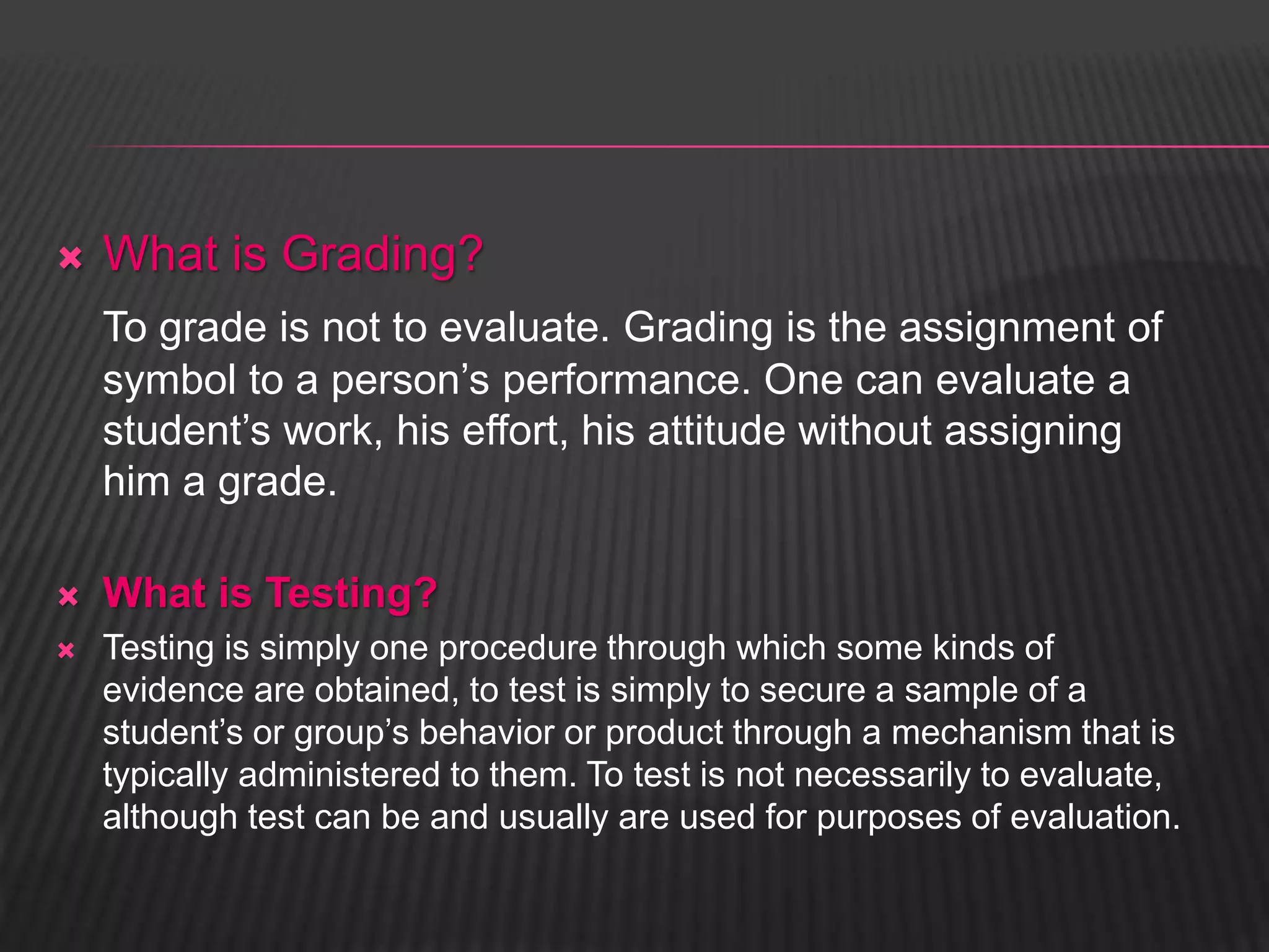  What is Grading? 
To grade is not to evaluate. Grading is the assignment of 
symbol to a person’s performance. One can evaluate a 
student’s work, his effort, his attitude without assigning 
him a grade. 
 What is Testing? 
 Testing is simply one procedure through which some kinds of 
evidence are obtained, to test is simply to secure a sample of a 
student’s or group’s behavior or product through a mechanism that is 
typically administered to them. To test is not necessarily to evaluate, 
although test can be and usually are used for purposes of evaluation. 
 