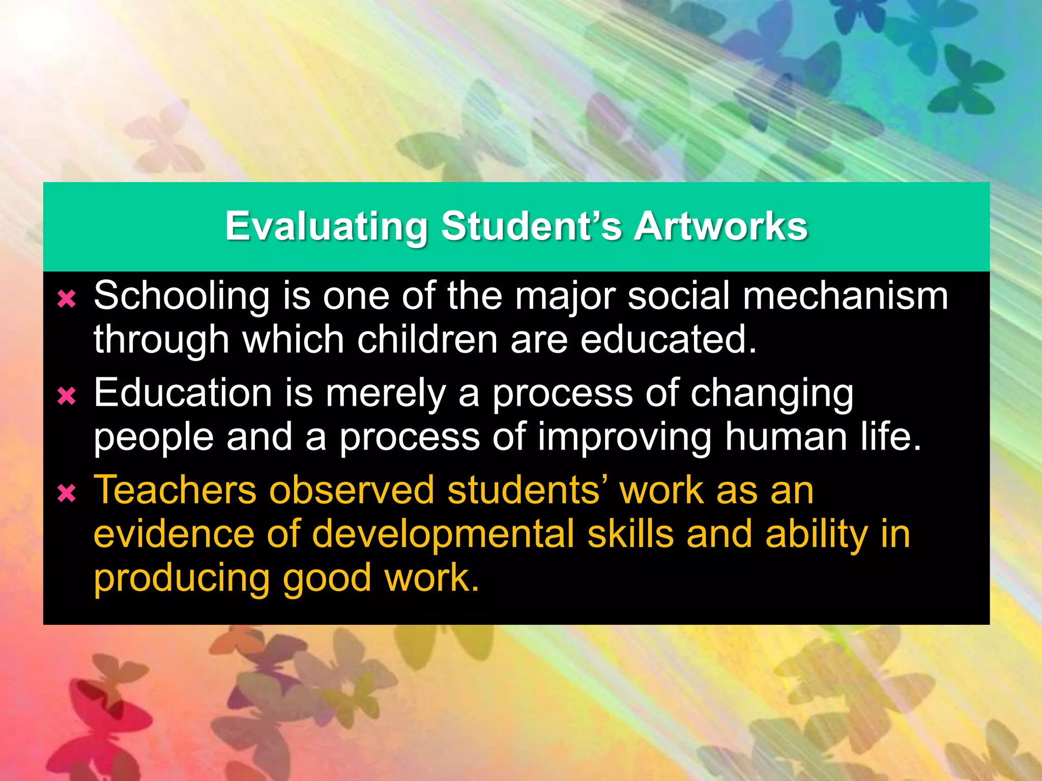 Evaluating Student’s Artworks 
 Schooling is one of the major social mechanism 
through which children are educated. 
 Education is merely a process of changing 
people and a process of improving human life. 
 Teachers observed students’ work as an 
evidence of developmental skills and ability in 
producing good work. 
 