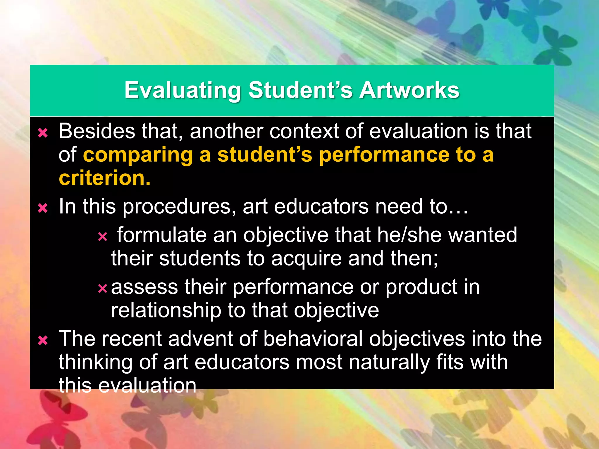 Evaluating Student’s Artworks 
 Besides that, another context of evaluation is that 
of comparing a student’s performance to a 
criterion. 
 In this procedures, art educators need to… 
 formulate an objective that he/she wanted 
their students to acquire and then; 
assess their performance or product in 
relationship to that objective 
 The recent advent of behavioral objectives into the 
thinking of art educators most naturally fits with 
this evaluation 
 