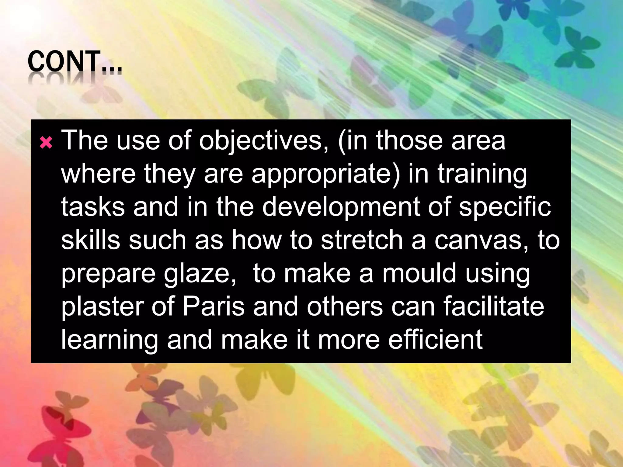 CONT… 
 The use of objectives, (in those area 
where they are appropriate) in training 
tasks and in the development of specific 
skills such as how to stretch a canvas, to 
prepare glaze, to make a mould using 
plaster of Paris and others can facilitate 
learning and make it more efficient 
 