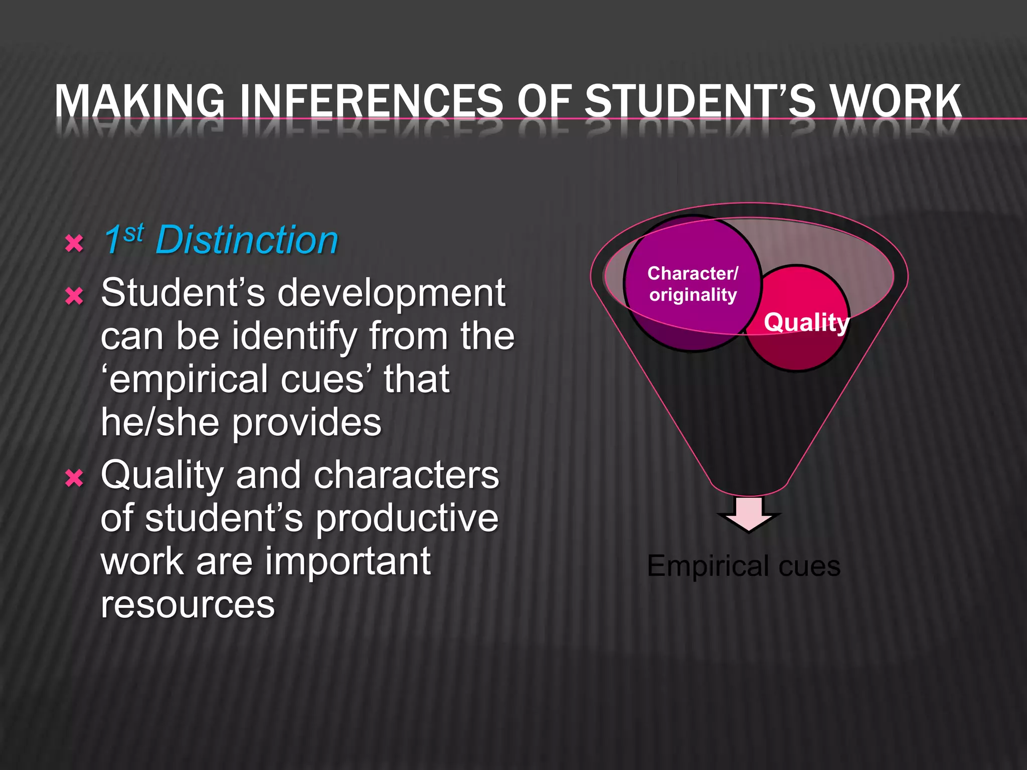MAKING INFERENCES OF STUDENT’S WORK 
 1st Distinction 
 Student’s development 
can be identify from the 
‘empirical cues’ that 
he/she provides 
 Quality and characters 
of student’s productive 
work are important 
resources 
Character/ 
originality 
Quality 
Empirical cues 
 