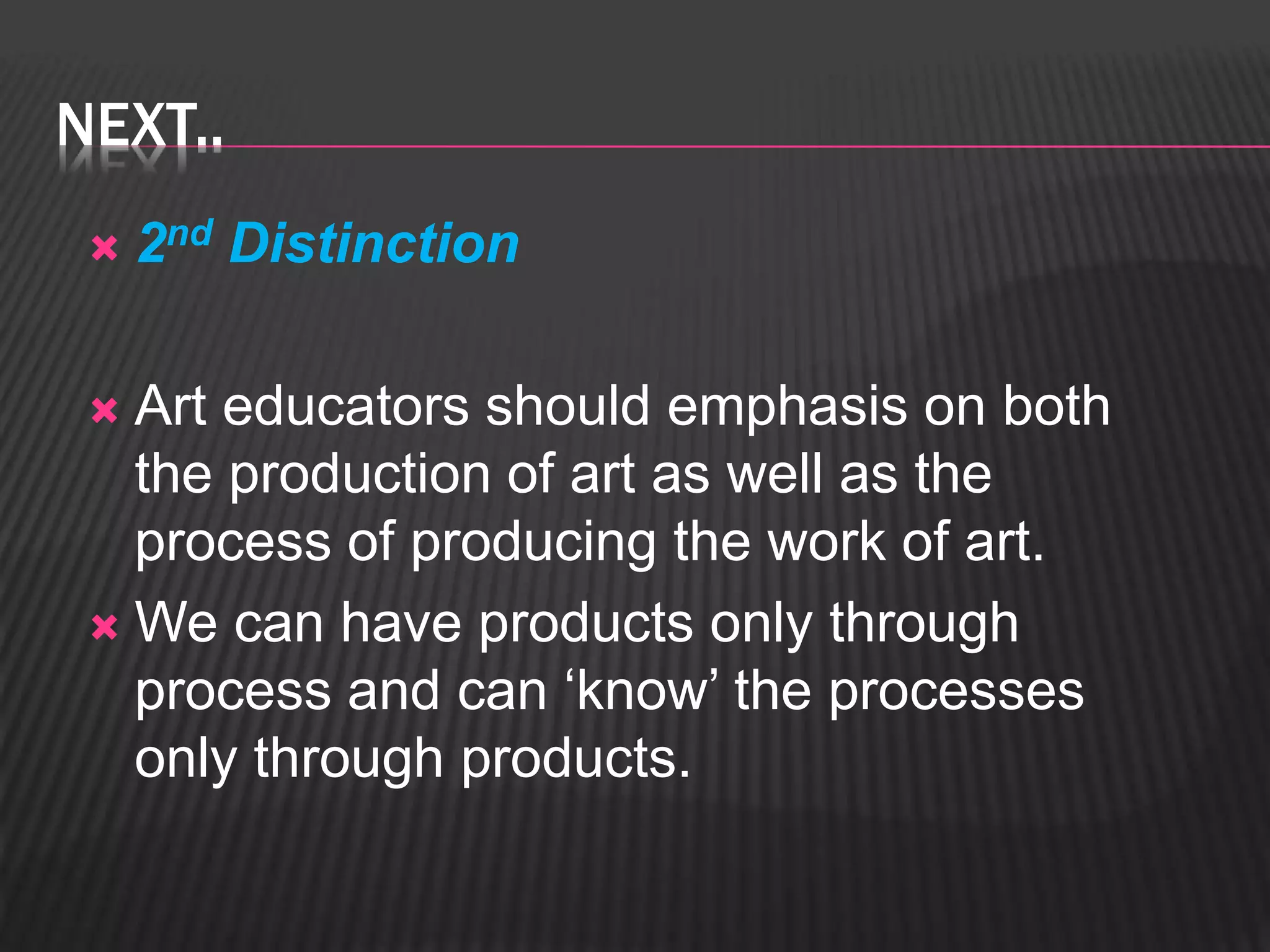 NEXT.. 
 2nd Distinction 
 Art educators should emphasis on both 
the production of art as well as the 
process of producing the work of art. 
We can have products only through 
process and can ‘know’ the processes 
only through products. 
 