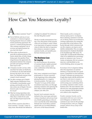 Originally printed in MarketingNPV Journal vol. 2, issue 4, pages 4-9




    Feature Story

    How Can You Measure Loyalty?

   AI
                re these customers “loyal”?

        You’re DuPont, and one of your
        customers is a chemical engineer
                                                a feeling? An attitude? Or is behavior
                                                the only thing that counts?
                                                                                            Third, loyalty can be a strategy for
                                                                                            reducing ongoing expense. A company
                                                                                            that is retaining customers is one that
                                                The key to loyalty measurement is hav-      can, in theory, reduce its investment in
        buying polymers from you under a
                                                ing a very clear picture of the economic    customer replacement. By closing the
        master purchasing agreement. He
                                                value you are trying to create. If there    proverbial hole in the bottom of the
        receives a volume-pricing discount.
                                                is no expectation of superior economic      bucket through which customers leak
        This customer represents a lot of
                                                value in either the short or long term,     out, the company can improve prof-
        revenue and repeat business for
                                                then initiatives intended to inspire        itability substantially. This was amply
        you, but is he loyal?
                                                customer loyalty can’t possibly pass        demonstrated by Frederick Reichheld
    I   Pfizer relies on physicians to          the basic business-case test.               in his breakthrough 1996 study, The
        prescribe its pharmaceuticals. One                                                  Loyalty Effect. It analyzed the bottom-line
        doctor admits that, all other things                                                value of an additional five percentage
        being equal, she specifies Pfizer       The Business Case                           points in retention rate, across a
        drugs because she appreciates the       for Loyalty                                 variety of industries. [For an exclusive
        educational seminars the company        For most businesses, the promise            interview with Reichheld on his
        provides each spring in Florida.        of customer loyalty implies potential       current thinking, please see page 10.]
        How loyal is she?                       economic value creation with
    I   A business traveler can buy coffee      some combination of the following           If you hear a lot of companies talking
        anywhere but seeks out Starbucks        five dimensions.                            about the importance of customer
        in whichever city she finds herself                                                 retention, it’s because they have good
        because she knows she can relax         First, many companies invest dispro-        reason. Competition in most industries
        there. Can Starbucks assume it has      portionately in customer acquisition        is brutal. Customers are promiscuous.
        created a loyal customer?               at the beginning of the relationship,       Couple these trends with the old-but-true
    I   An office manager gives Staples         placing themselves in a negative            saw that it costs more to acquire a
        high customer-satisfaction scores       economic position. The hope (a.k.a.         customer than it does to retain one,
        for breadth of merchandise, good        “the plan”) is to pay off the initial       and focusing your marketing efforts
        pricing, and friendly service. He       investment many times over through          on existing customers makes sound
        also carries one of Staples’ Business   retaining customers and capturing the       business sense. The more attractive and
        Rewards cards. Can we assume            lion’s share of their spending in the       relevant your value proposition remains
        he’s loyal?                             category year after year.                   to your customers, the less likely they
                                                                                            are to defect to the competition.
    I   Nike has strong repurchase rates
        among amateur athletes who find         Second, loyal customers may be
                                                inclined to buy more types and more         Fourth, customer loyalty can be
        Nike shoes a better fit for wide
                                                volume of products and services from        associated with lower price elasticity
        feet. Are these buyers loyal to the
                                                you, thereby generating an enhanced         and willingness on behalf of the
        Nike brand?
                                                return over the life of the relationship.   customer to pay more for the privilege
    Each of these scenarios describes a         Estimate how much these customer            of doing business with you. Higher
    loyal customer. “Loyalty” comes in          spend with you over their lifetimes,        margins almost always drop to the
    many forms. But should it be defined as     and arrive at the financial benefit.        bottom line.




Copyright © 2005 MarketingNPV LLC                                                                       www.MarketingNPV.com
 