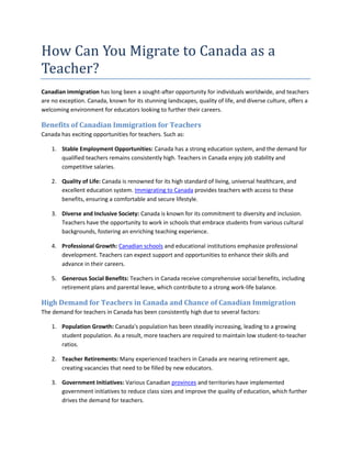 How Can You Migrate to Canada as a
Teacher?
Canadian immigration has long been a sought-after opportunity for individuals worldwide, and teachers
are no exception. Canada, known for its stunning landscapes, quality of life, and diverse culture, offers a
welcoming environment for educators looking to further their careers.
Benefits of Canadian Immigration for Teachers
Canada has exciting opportunities for teachers. Such as:
1. Stable Employment Opportunities: Canada has a strong education system, and the demand for
qualified teachers remains consistently high. Teachers in Canada enjoy job stability and
competitive salaries.
2. Quality of Life: Canada is renowned for its high standard of living, universal healthcare, and
excellent education system. Immigrating to Canada provides teachers with access to these
benefits, ensuring a comfortable and secure lifestyle.
3. Diverse and Inclusive Society: Canada is known for its commitment to diversity and inclusion.
Teachers have the opportunity to work in schools that embrace students from various cultural
backgrounds, fostering an enriching teaching experience.
4. Professional Growth: Canadian schools and educational institutions emphasize professional
development. Teachers can expect support and opportunities to enhance their skills and
advance in their careers.
5. Generous Social Benefits: Teachers in Canada receive comprehensive social benefits, including
retirement plans and parental leave, which contribute to a strong work-life balance.
High Demand for Teachers in Canada and Chance of Canadian Immigration
The demand for teachers in Canada has been consistently high due to several factors:
1. Population Growth: Canada's population has been steadily increasing, leading to a growing
student population. As a result, more teachers are required to maintain low student-to-teacher
ratios.
2. Teacher Retirements: Many experienced teachers in Canada are nearing retirement age,
creating vacancies that need to be filled by new educators.
3. Government Initiatives: Various Canadian provinces and territories have implemented
government initiatives to reduce class sizes and improve the quality of education, which further
drives the demand for teachers.
 