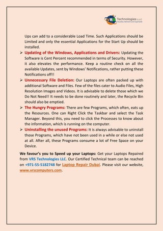 Ups can add to a considerable Load Time. Such Applications should be
Limited and only the essential Applications for the Start Up should be
installed.
➢ Updating of the Windows, Applications and Drivers: Updating the
Software is Cent Percent recommended in terms of Security. However,
it also elevates the performance. Keep a routine check on all the
available Updates, sent by Windows’ Notifications, rather putting these
Notifications off!!
➢ Unnecessary File Deletion: Our Laptops are often packed up with
additional Software and Files. Few of the files cater to Audio Files, High
Resolution Images and Videos. It is advisable to delete those which we
Do Not Need!! It needs to be done routinely and later, the Recycle Bin
should also be emptied.
➢ The Hungry Programs: There are few Programs, which often, eats up
the Resources. One can Right Click the Taskbar and select the Task
Manager. Beyond this, you need to click the Processes to know about
the information, which is running on the computer.
➢ Uninstalling the unused Programs: It is always advisable to uninstall
those Programs, which have not been used in a while or else not used
at all. After all, these Programs consume a lot of Free Space on your
Device.
We favour’s you to Speed up your Laptops: Get your Laptops Repaired
from VRS Technologies LLC. Our Certified Technical team can be reached
on +971-55-5182748 for Laptop Repair Dubai. Please visit our website,
www.vrscomputers.com.
 