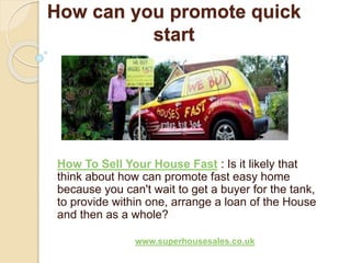 How can you promote quick
start
How To Sell Your House Fast : Is it likely that
think about how can promote fast easy home
because you can't wait to get a buyer for the tank,
to provide within one, arrange a loan of the House
and then as a whole?
www.superhousesales.co.uk
 