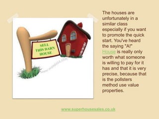 The houses are
unfortunately in a
similar class
especially if you want
to promote the quick
start. You've heard
the saying "A!"
House is really only
worth what someone
is willing to pay for it
has and that it is very
precise, because that
is the pollsters
method use value
properties.
www.superhousesales.co.uk
 