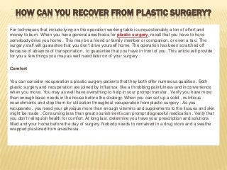HOW CAN YOU RECOVER FROM PLASTIC SURGERY?
For techniques that include lying on the operation working table is unquestionably a ton of effort and
money to burn. When you have general anesthesia for plastic surgery, recall that you have to have
somebody drive you home . This may be a friend or family member or companion, or even a taxi. The
surgery staff will guarantee that you don't drive yourself home. The operation has been scratched off
because of absence of transportation , to guarantee that you have in front of you. This article will provide
for you a few things you may as well need later on of your surgery .
Comfort
You can consider recuperation a plastic surgery patients that they both offer numerous qualities . Both
plastic surgery and recuperation are joined by influenza like a throbbing painfulness and inconvenience
when you move. You may as well have everything to help in your prompt transfer . Verify you have more
than enough basic needs in the house before the strategy. When you can set up a solid , nutritious
nourishments and stop them for utilization throughout recuperation from plastic surgery . As you
recuperate , you need your physique more than enough vitamins and supplements to the tissues and skin
might be made . Consuming less than great nourishments can prompt disgraceful medication . Verify that
you don't relinquish health for comfort. At long last, determine you have your prescription and solutions
filled and your home before the day of surgery. Nobody needs to remained in a drug store and a swathe
wrapped plastered from anesthesia .

 