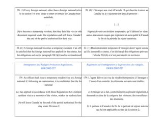 20. (1) Every foreign national, other than a foreign national referred
to in section 19, who seeks to enter or remain in Canada must
establish,
. . .
(b) to become a temporary resident, that they hold the visa or other
document required under the regulations and will leave Canada by
the end of the period authorized for their stay.
20. (1) L’étranger non visé à l’article 19 qui cherche à entrer au
Canada ou à y séjourner est tenu de prouver :
[…]
b) pour devenir un résident temporaire, qu’il détient les visa ou
autres documents requis par règlement et aura quitté le Canada à
la fin de la période de séjour autorisée.
22. (1) A foreign national becomes a temporary resident if an officer
is satisfied that the foreign national has applied for that status, has met
the obligations set out in paragraph 20(1)(b) and is not inadmissible.
22. (1) Devient résident temporaire l’étranger dont l’agent constate
qu’il a demandé ce statut, s’est déchargé des obligations prévues à
l’alinéa 20(1)b) et n’est pas interdit de territoire.
Immigration and Refugee Protection Regulations,
SOR/2002­227
Règlement sur l'immigration et la protection des réfugiés,
DORS/2002­227
179. An officer shall issue a temporary resident visa to a foreign
national if, following an examination, it is established that the foreign
national
(a) has applied in accordance with these Regulations for a temporary
resident visa as a member of the visitor, worker or student class;
(b) will leave Canada by the end of the period authorized for their
stay under Division 2;
179. L’agent délivre un visa de résident temporaire à l’étranger si, à
l’issue d’un contrôle, les éléments suivants sont établis :
a) l’étranger en a fait, conformément au présent règlement, la
demande au titre de la catégorie des visiteurs, des travailleurs ou
des étudiants;
b) il quittera le Canada à la fin de la période de séjour autorisée
qui lui est applicable au titre de la section 2;
 