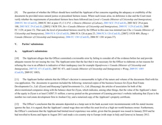 [9]               The question of whether the Officer should have notified the Applicant of her concerns regarding the adequacy or credibility of the
documents he provided raises natural justice or procedural fairness issues. Where such issues arise, no deference is due and the Court must
verify whether the requirements of procedural fairness have been followed (see Lawal v Canada (Minister of Citizenship and Immigration),
2008 FC 861 (CanLII), 2008 FC 861 at para 15; C.U.P.E. v Ontario (Minister of Labour), 2003 SCC 29 (CanLII), 2003 SCC 29 at para
100, 2003 SCC 29 (CanLII), [2003] 1 SCR 539; Jin v Canada (Minister of Citizenship and Immigration), 2008 FC 1129 (CanLII), 2008
FC 1129, at para 13). That said, the level of procedural fairness owed by the Officer in this case was minimal (see Cha v Canada (Minister of
Citizenship and Immigration), 2006 FCA 126 (CanLII), 2006 FCA 126 at para 23, 2006 FCA 126 (CanLII), [2007] 1 FCR 409; Zhang v
Canada (Minister of Citizenship and Immigration), 2006 FC 1381 (CanLII), 2006 FC 1381 at para 37).
V.        Parties’ submissions
A.        Applicant’s submissions
[10]           The Applicant alleges that the Officer committed a reviewable error by failing to consider all of the evidence before her and provide
adequate reasons for not issuing the visa. The Applicant notes that the fact that it was necessary for the Officer to elaborate on her reasons for
refusing the visa in an affidavit is indicative of their inadequacy (see for example Ogunfowora v Canada (Minister of Citizenship and
Immigration), 2007 FC 471 (CanLII), 2007 FC 471, and Canada (Minister of Citizenship and Immigration) v Wong, 2009 FC 1085
(CanLII), 2009 FC 1085).
[11]           The Applicant further submits that the Officer’s decision is unreasonable in light of the nature and volume of the documents filed with his
visa application. The  documents in question included the following: notarized copies of the business licences for Ziyun Real Estate
Developments Co., Ltd. (Ziyun) and Huayang Capital Investments Co., Ltd. (Huayang); the articles of association for both of the
above­mentioned companies along with the balance sheet for Ziyun, which indicates, among other things, that the value of the Applicant’s share
of the equity in Ziyun is at least CAD$7.31 million; a survey posted on the government of Liaoning province’s website indicating that Ziyun is the
number two real estate development firm in Anshan City; and a notarized copy of the Applicant’s property certificate.
[12]           The Officer’s conclusion that the amounts deposited as a lump sum in his bank account were incommensurate with his stated income
ignores the fact, it is argued, that the Applicant’s stated wage does not reflect his asset level as a high net worth business owner. Furthermore,
the Officer’s conclusion that the Applicant had limited travel experience was unfair, given that his passport was issued in January 2010 and he
had travelled to Korea and Japan in August 2011 and made a six­country trip to Europe (with stops in Italy and Geneva) in January 2012.
 