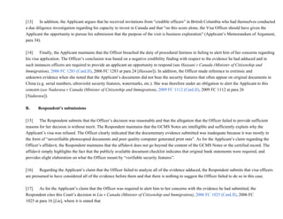[13]           In addition, the Applicant argues that he received invitations from “credible officers” in British Columbia who had themselves conducted
a due diligence investigation regarding his capacity to invest in Canada and that “on this score alone, the Visa Officer should have given the
Applicant the opportunity to pursue his submission that the purpose of the visit is business exploration” (Applicant’s Memorandum of Argument,
para 34).
[14]           Finally, the Applicant maintains that the Officer breached the duty of procedural fairness in failing to alert him of her concerns regarding
his visa application. The Officer’s conclusion was based on a negative credibility finding with respect to the evidence he had adduced and in
such instances officers are required to provide an applicant an opportunity to respond (see Hassani v Canada (Minister of Citizenship and
Immigration), 2006 FC 1283 (CanLII), 2006 FC 1283 at para 24 [Hassani]). In addition, the Officer made reference to extrinsic and
unknown evidence when she noted that the Applicant’s documents did not bear the security features that often appear on original documents in
China (e.g. serial numbers, ultraviolet security features, watermarks, etc.). She was therefore under an obligation to alert the Applicant to this
concern (see Nadarasa v Canada (Minister of Citizenship and Immigration), 2009 FC 1112 (CanLII), 2009 FC 1112 at para 26
[Nadarasa]).
B.        Respondent’s submissions
[15]           The Respondent submits that the Officer’s decision was reasonable and that the allegation that the Officer failed to provide sufficient
reasons for her decision is without merit. The Respondent maintains that the GCMS Notes are intelligible and sufficiently explain why the
Applicant’s visa was refused. The Officer clearly indicated that the documentary evidence submitted was inadequate because it was mostly in
the form of “unverifiable photocopied documents and poor quality computer generated print outs”. As for the Applicant’s claim regarding the
Officer’s affidavit, the Respondent maintains that the affidavit does not go beyond the content of the GCMS Notes or the certified record. The
affidavit simply highlights the fact that the publicly available document checklist indicates that original bank statements were required, and
provides slight elaboration on what the Officer meant by “verifiable security features”.
[16]           Regarding the Applicant’s claim that the Officer failed to analyze all of the evidence adduced, the Respondent submits that visa officers
are presumed to have considered all of the evidence before them and that there is nothing to suggest the Officer failed to do so in this case.
[17]           As for the Applicant’s claim that the Officer was required to alert him to her concerns with the evidence he had submitted, the
Respondent cites this Court’s decision in Liu v Canada (Minister of Citizenship and Immigration), 2006 FC 1025 (CanLII), 2006 FC
1025 at para 16 [Liu], where it is stated that
 