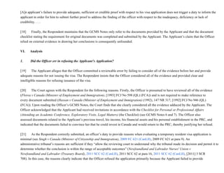 [A]n applicant’s failure to provide adequate, sufficient or credible proof with respect to his visa application does not trigger a duty to inform the
applicant in order for him to submit further proof to address the finding of the officer with respect to the inadequacy, deficiency or lack of
credibility. . . .
[18]           Finally, the Respondent maintains that the GCMS Notes only refer to the documents provided by the Applicant and that the document
checklist stating the requirement for original documents was completed and submitted by the Applicant. The Applicant’s claim that the Officer
relied on external evidence in drawing her conclusions is consequently unfounded.
VI.      Analysis
1.         Did the Officer err in refusing the Applicant’s Application?
[19]           The Applicant alleges that the Officer committed a reviewable error by failing to consider all of the evidence before her and provide
adequate reasons for not issuing the visa. The Respondent insists that the Officer considered all of the evidence and provided clear and
intelligible reasons for refusing issuance of the visa.
[20]           The Court agrees with the Respondent for the following reasons. Firstly, the Officer is presumed to have reviewed all of the evidence
(Florea v Canada (Minister of Employment and Immigration), [1993] FCJ No 598 (QL) (FCA)) and is not required to make reference to
every document submitted (Hassan v Canada (Minister of Employment and Immigration) (1992), 147 NR 317, [1992] FCJ No 946 (QL)
(FCA)). Upon reading the Officer’s GCMS Notes, the Court finds that she clearly considered all the evidence adduced by the Applicant. The
Officer acknowledged that the Applicant had received invitations in accordance with the Checklist for Personal or Professional Affairs
(Attending an Academic Conference, Exploratory Visits, Legal Matters) (the Checklist) (see GCMS Notes 6 and 7). The Officer also
assessed documents related to the Applicant’s previous travel, his income, his financial assets and his personal establishment in the PRC, and
indicated that the documents failed to convince her that he could invest in Canada and would return to the PRC, thereby justifying her refusal.
[21]           As the Respondent correctly submitted, an officer’s duty to provide reasons when evaluating a temporary resident visa application is
minimal (see Singh v Canada (Minister of Citizenship and Immigration), 2009 FC 621 (CanLII), 2009 FC 621 at para 9). An
administrative tribunal’s reasons are sufficient if they “allow the reviewing court to understand why the tribunal made its decision and permit it to
determine whether the conclusion is within the range of acceptable outcomes” (Newfoundland and Labrador Nurses' Union v
Newfoundland and Labrador (Treasury Board), 2011 SCC 62 (CanLII), 2011 SCC 62 at para 16, 2011 SCC 62 (CanLII), [2011] 3 SCR
708). In this case, the reasons clearly indicate that the Officer refused the application primarily because the Applicant failed to provide
 