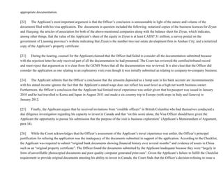 appropriate documentation.
[22]           The Applicant’s most important argument is that the Officer’s conclusion is unreasonable in light of the nature and volume of the
documents filed with his visa application. The  documents in question included the following: notarized copies of the business licences for Ziyun
and Huayang; the articles of association for both of the above­mentioned companies along with the balance sheet for Ziyun, which indicates,
among other things, that the value of the Applicant’s share of the equity in Ziyun is at least CAD$7.31 million; a survey posted on the
government of Liaoning province’s website indicating that Ziyun is the number two real estate development firm in Anshan City; and a notarized
copy of the Applicant’s property certificate.
[23]           During the hearing, counsel for the Applicant claimed that the Officer had failed to consider all the documentation submitted because
with the rejection letter he only received part of all the documentation he had presented. The Court has reviewed the certified tribunal record
and must reject that argument as it is clear from the GCMS Notes that all the documentation was reviewed. It is also clear that the Officer did
consider the application as one relating to an exploratory visit even though it was initially submitted as relating to company­to­company business.
[24]           The Applicant submits that the Officer’s conclusion that the amounts deposited as a lump sum in his bank account are incommensurate
with his stated income ignores the fact that the Applicant’s stated wage does not reflect his asset level as a high net worth business owner.
Furthermore, the Officer’s conclusion that the Applicant had limited travel experience was unfair given that his passport was issued in January
2010 and he had travelled to Korea and Japan in August 2011 and made a six­country trip to Europe (with stops in Italy and Geneva) in
January 2012.
[25]           Finally, the Applicant argues that he received invitations from “credible officers” in British Columbia who had themselves conducted a
due diligence investigation regarding his capacity to invest in Canada and that “on this score alone, the Visa Officer should have given the
Applicant the opportunity to pursue his submission that the purpose of the visit is business exploration” (Applicant’s Memorandum of Argument,
para 34).
[26]           While the Court acknowledges that the Officer’s assessment of the Applicant’s travel experience was unfair, the Officer’s principal
justification for refusing the application was the inadequacy of the documents submitted in support of the application. According to the Checklist,
the Applicant was required to submit “original bank documents showing financial history over several months” and evidence of assets in China
such as an “original property certificate”. The Officer found the documents submitted by the Applicant inadequate because they were “largely in
form of unverifiable photocopied documents and poor quality computer generated print outs”. Given the Applicant’s failure to fulfill the Checklist
requirement to provide original documents attesting his ability to invest in Canada, the Court finds that the Officer’s decision refusing to issue a
 