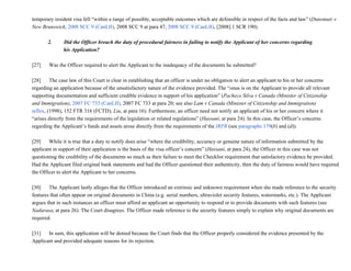 temporary resident visa fell “within a range of possible, acceptable outcomes which are defensible in respect of the facts and law” (Dunsmuir v
New Brunswick, 2008 SCC 9 (CanLII), 2008 SCC 9 at para 47, 2008 SCC 9 (CanLII), [2008] 1 SCR 190).
2.         Did the Officer breach the duty of procedural fairness in failing to notify the Applicant of her concerns regarding
his Application?
[27]           Was the Officer required to alert the Applicant to the inadequacy of the documents he submitted?
[28]           The case law of this Court is clear in establishing that an officer is under no obligation to alert an applicant to his or her concerns
regarding an application because of the unsatisfactory nature of the evidence provided. The “onus is on the Applicant to provide all relevant
supporting documentation and sufficient credible evidence in support of his application” (Pacheco Silva v Canada (Minister of Citizenship
and Immigration), 2007 FC 733 (CanLII), 2007 FC 733 at para 20; see also Lam v Canada (Minister of Citizenship and Immigration)
reflex, (1998), 152 FTR 316 (FCTD); Liu, at para 16). Furthermore, an officer need not notify an applicant of his or her concern where it
“arises directly from the requirements of the legislation or related regulations” (Hassani, at para 24). In this case, the Officer’s concerns
regarding the Applicant’s funds and assets arose directly from the requirements of the IRPR (see paragraphs 179(b) and (d)).
[29]           While it is true that a duty to notify does arise “where the credibility, accuracy or genuine nature of information submitted by the
applicant in support of their application is the basis of the visa officer’s concern” (Hassani, at para 24), the Officer in this case was not
questioning the credibility of the documents so much as their failure to meet the Checklist requirement that satisfactory evidence be provided.
Had the Applicant filed original bank statements and had the Officer questioned their authenticity, then the duty of fairness would have required
the Officer to alert the Applicant to her concerns.
[30]           The Applicant lastly alleges that the Officer introduced an extrinsic and unknown requirement when she made reference to the security
features that often appear on original documents in China (e.g. serial numbers, ultraviolet security features, watermarks, etc.). The Applicant
argues that in such instances an officer must afford an applicant an opportunity to respond or to provide documents with such features (see
Nadarasa, at para 26). The Court disagrees. The Officer made reference to the security features simply to explain why original documents are
required.
[31]           In sum, this application will be denied because the Court finds that the Officer properly considered the evidence presented by the
Applicant and provided adequate reasons for its rejection.
 