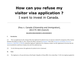 How can you refuse my
visitor visa application ?
I want to invest in Canada.
Zhou v. Canada (Citizenship and Immigration),
2013 FC 465 (CanLII)
REASONS FOR JUDGMENT AND JUDGMENT
I.         Introduction
[1]               This is an application by Mr. Chengze Zhou (the Applicant) for judicial review of a decision rendered by immigration officer Jaylene
Hamilton (the Officer) on May 23, 2012, wherein the Officer, pursuant to paragraph 179(b) of the Immigration and Refugee Protection
Regulations, SOR/2002­227 [IRPR], refused the Applicant’s application for a temporary resident visa (the Application) on the basis that she
was not satisfied he would leave Canada at the end of his authorized stay.
[2]               For the following reasons, this application for judicial review is dismissed.
II.        Facts
[3]               The Applicant is a 56­year­old citizen of the People’s Republic of China (PRC). On or about May 17, 2012, the Applicant applied for
 