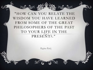  "How can you relate the wisdom you have learned from some of the great   philosophers of the past to your life in the    present?."  Regina Ruiz 
