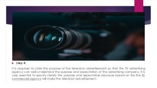  Step 4:
It is required to state the purpose of the television advertisement so that the TV advertising
agency can well understand the purpose and expectation of the advertising company. It is
very essential to specify clearly the purpose and expectation because based on this the TV
commercial agency will make the television advertisement.
 