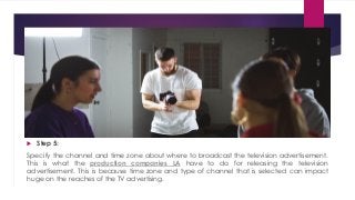  Step 5:
Specify the channel and time zone about where to broadcast the television advertisement.
This is what the production companies LA have to do for releasing the television
advertisement. This is because time zone and type of channel that is selected can impact
huge on the reaches of the TV advertising.
 