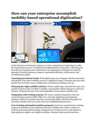 How can your enterprise accomplish
mobility-based operational digitization?
As the business environment continues to evolve, enterprises are beginning to realize
the transformative power of mobility-based digitalization of operations. This blog post
describes key strategies and considerations for organizations looking to leverage the
potential of mobile solutions to improve operational efficiency, collaboration, and
overall business agility.
Assessing operational needs: Thoroughly assess your company's business processes
and identify areas where mobility can have a significant impact. Prioritize processes that
benefit from real-time access, collaboration, and decision-making on the go.
Choosing the right mobility solution: Choose mobile apps and tools that meet your
specific business needs. Consider a scalable, customizable solution that grows with your
business. Evaluate the ease of use and adaptability of your chosen mobility tools.
Integration with existing systems: We ensure seamless integration with your
current business systems (ERP, CRM, etc.). Leverage application programming
interfaces (APIs) for seamless data flow and interoperability. Minimize disruption by
choosing a solution that can coexist with your established infrastructure.
User training and implementation program: Invest in a comprehensive training
program to familiarize your employees with new mobility tools. Foster a culture of
continuous learning and encourage continued use. Provide resources and support to
help employees adapt to new digital workflows. Advanced data security measures:
 
