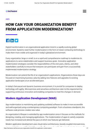 1/11/24, 12:26 PM How Can Your Organization Benefit From Application Modernization?
https://techwave.net/how-can-your-organization-benefit-from-application-modernization/ 1/7
AMS
HOW CAN YOUR ORGANIZATION BENEFIT
FROM APPLICATION MODERNIZATION?
Digital transformation is an organizational application trend in a rapidly evolving global
environment. Systems need further modernization in the form of newer computing technology to
make them more visible and organized in today’s globalized environment.
Every organization, large or small, is on a rapid and comprehensive roadmap to modernize its
applications to serve stakeholders and support business goals. Innovative application
modernization strategies consider the responsibilities of the end users, clients, and other
stakeholders carefully to ensure that everyone can participate and gain from a successfully
implemented modernization strategy.
Modernization can extend the life of an organization’s applications. Organizations these days are
focused on maximizing business value by adding new features and upgrades to existing
application landscapes at an accelerated pace.
In today’s fast-paced and dynamic business environment, it is pivotal for companies to deploy
technology with agility. Microservices and serverless architecture cater to this requirement by
supporting continuous innovation and enabling companies to meet the changes in demand.
Modern Application Development (MAD)
App modernization is maintaining and updating outdated software to make it more accessible
and well-organized using a contemporary computing paradigm. From a business standpoint, this
software code process creates new value.
An organization’s lifespan is extended by app modernization since it focuses on the methods for
designing, creating, and managing applications. The modernization of apps to satisfy corporate
needs has increased and altered the pace at which new features get delivered.
Modern application development uses cloud-native architectures, loosely coupled microservices,
managed databases artificial intelligence DevOps support and built in monitoring to increase the
 