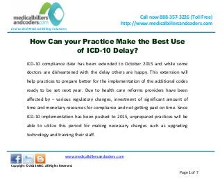 End to End Medical Billing Solutions
Call now 888-357-3226 (Toll Free)
http://www.medicalbillersandcoders.com
www.medicalbillersandcoders.com
Copyright ©-2013 MBC. All Rights Reserved.
Page 1 of 7
How Can your Practice Make the Best Use
of ICD-10 Delay?
ICD-10 compliance date has been extended to October 2015 and while some
doctors are disheartened with the delay others are happy. This extension will
help practices to prepare better for the implementation of the additional codes
ready to be set next year. Due to health care reforms providers have been
affected by – various regulatory changes, investment of significant amount of
time and monetary resources for compliance and not getting paid on time. Since
ICD-10 implementation has been pushed to 2015, unprepared practices will be
able to utilize this period for making necessary changes such as upgrading
technology and training their staff.
 